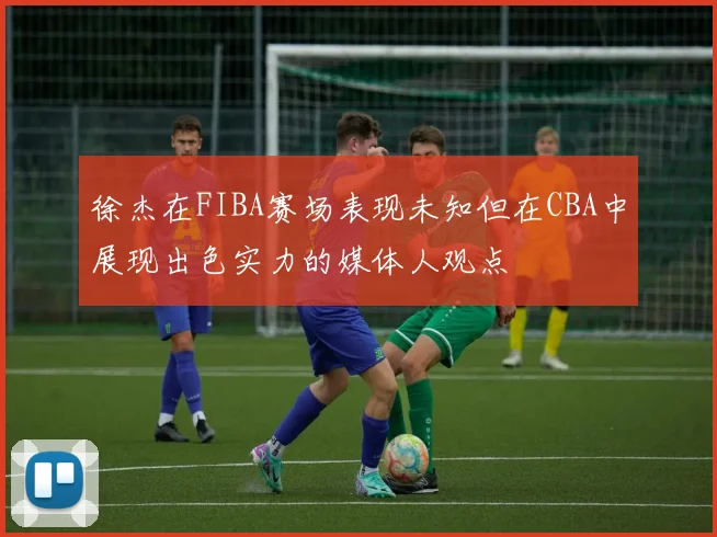 徐杰在FIBA赛场表现未知但在CBA中展现出色实力的媒体人观点