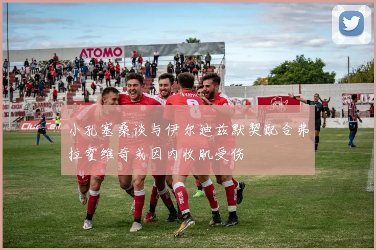 小孔塞桑谈与伊尔迪兹默契配合弗拉霍维奇或因内收肌受伤