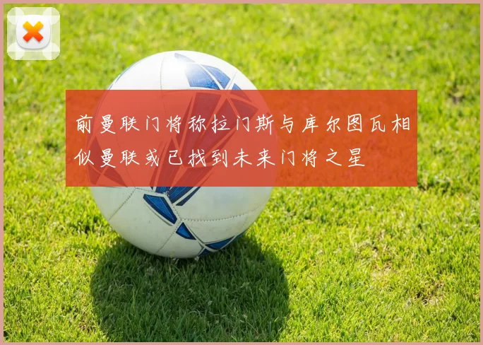 前曼联门将称拉门斯与库尔图瓦相似曼联或已找到未来门将之星