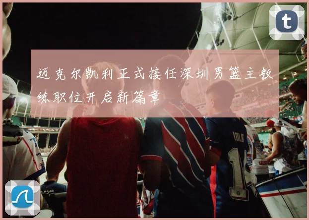 迈克尔凯利正式接任深圳男篮主教练职位开启新篇章