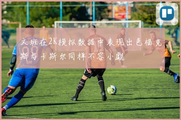 文班在2K模拟数据中表现出色福克斯与卡斯尔同样不容小觑