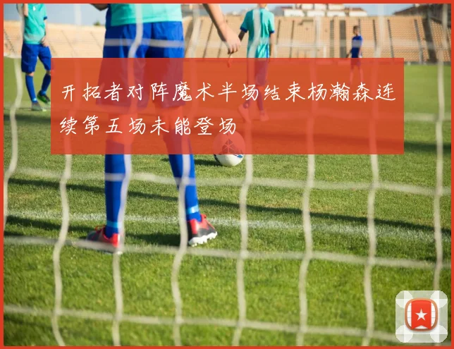 开拓者对阵魔术半场结束杨瀚森连续第五场未能登场