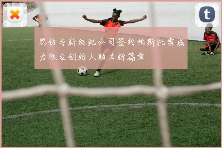 恩佐与新经纪公司签约帕斯托雷成为联合创始人助力新篇章