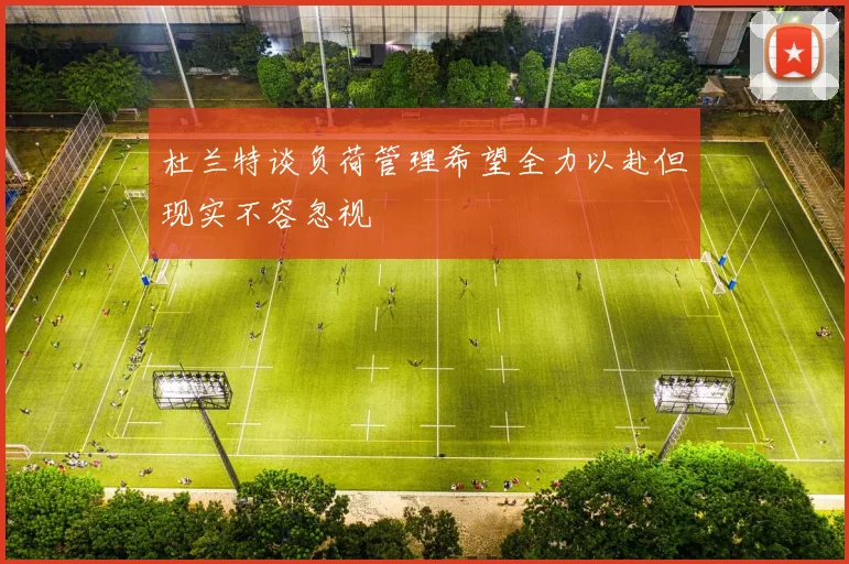 杜兰特谈负荷管理希望全力以赴但现实不容忽视