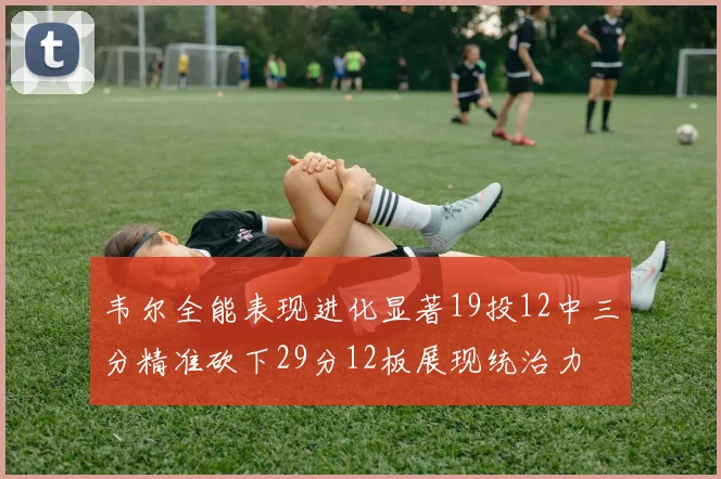 韦尔全能表现进化显著19投12中三分精准砍下29分12板展现统治力