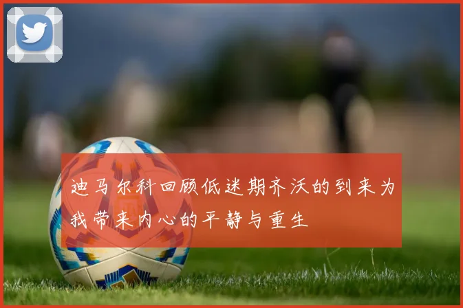 迪马尔科回顾低迷期齐沃的到来为我带来内心的平静与重生