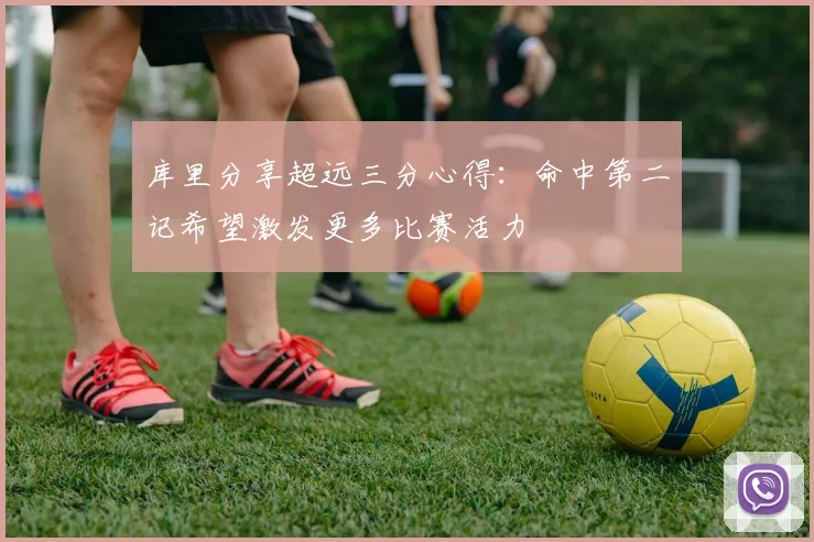库里分享超远三分心得：命中第二记希望激发更多比赛活力