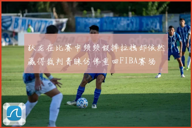 狄龙在比赛中频频假摔拉拽却依然赢得裁判青睐仿佛重回FIBA赛场