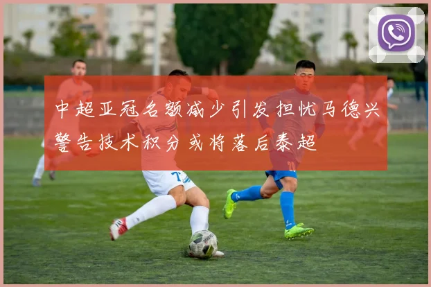 中超亚冠名额减少引发担忧马德兴警告技术积分或将落后泰超