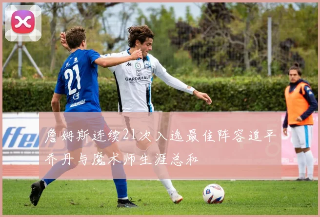 詹姆斯连续21次入选最佳阵容追平乔丹与魔术师生涯总和