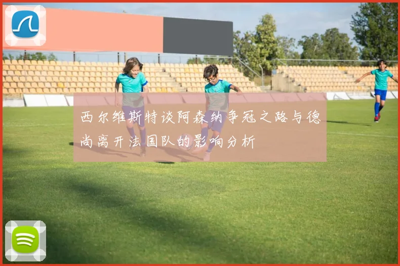 西尔维斯特谈阿森纳争冠之路与德尚离开法国队的影响分析