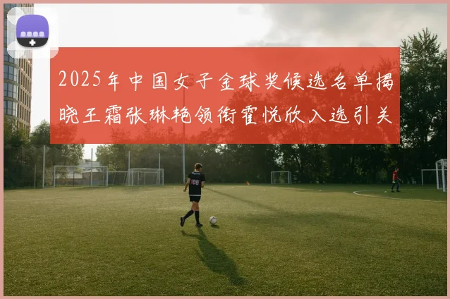 2025年中国女子金球奖候选名单揭晓王霜张琳艳领衔霍悦欣入选引关注