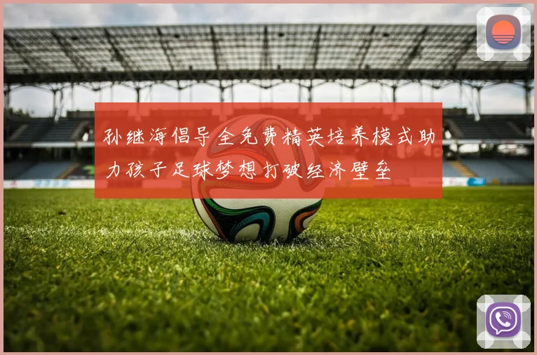 孙继海倡导全免费精英培养模式助力孩子足球梦想打破经济壁垒