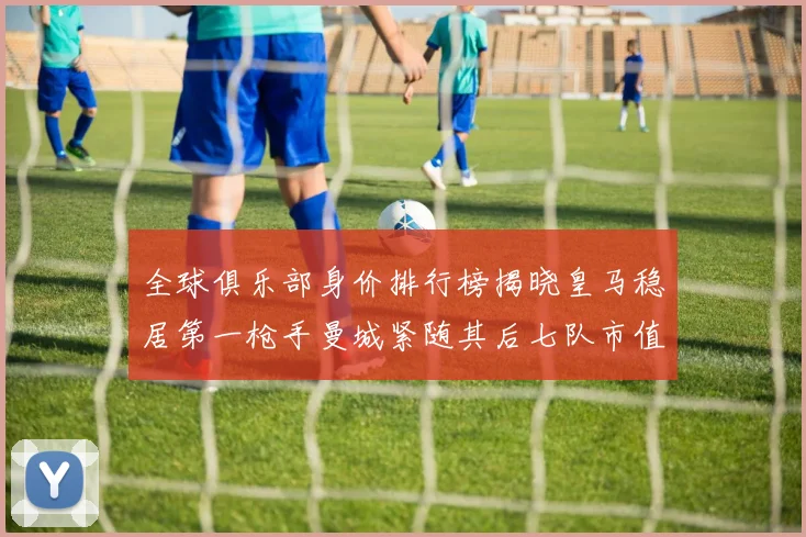 全球俱乐部身价排行榜揭晓皇马稳居第一枪手曼城紧随其后七队市值超十亿