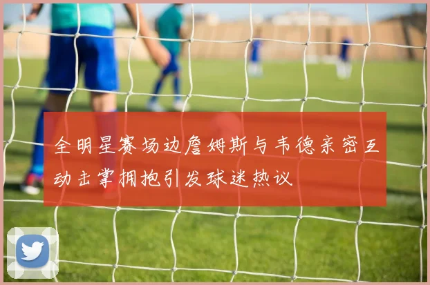 全明星赛场边詹姆斯与韦德亲密互动击掌拥抱引发球迷热议