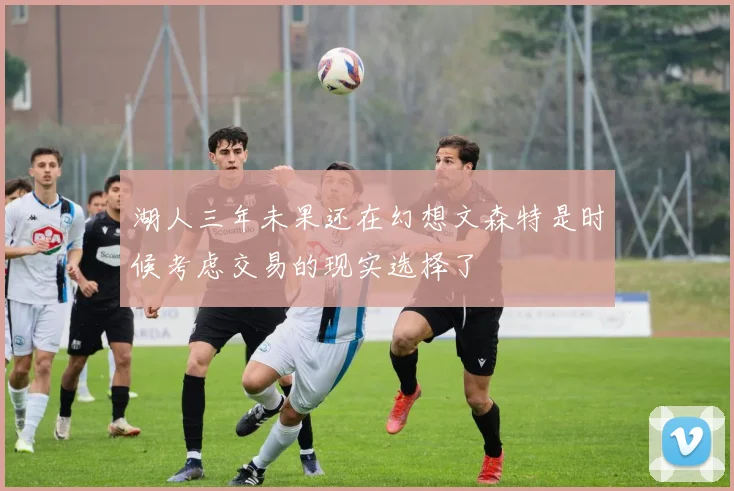 湖人三年未果还在幻想文森特是时候考虑交易的现实选择了