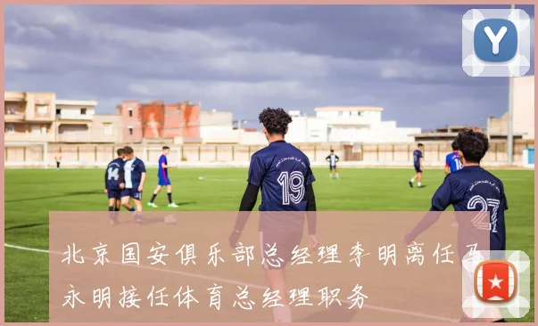 北京国安俱乐部总经理李明离任马永明接任体育总经理职务