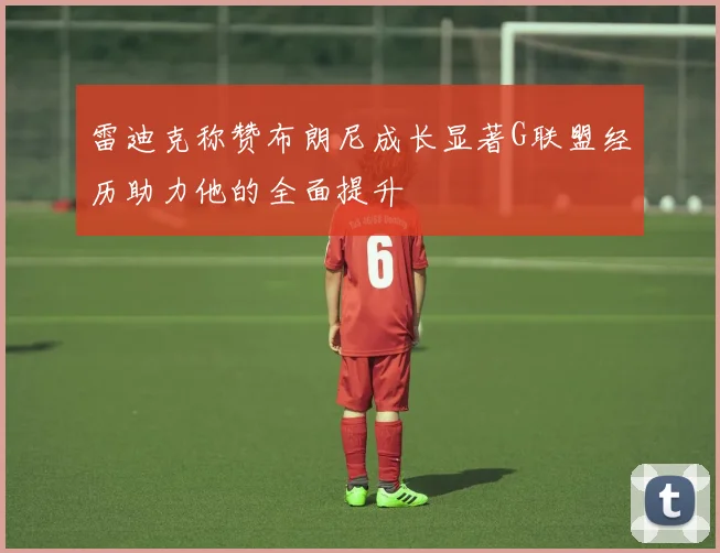 雷迪克称赞布朗尼成长显著G联盟经历助力他的全面提升