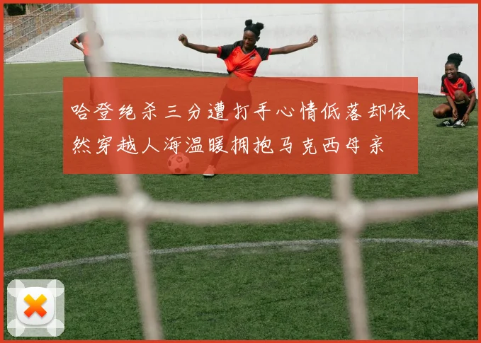 哈登绝杀三分遭打手心情低落却依然穿越人海温暖拥抱马克西母亲