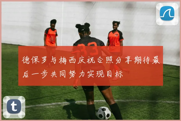 德保罗与梅西庆祝合照分享期待最后一步共同努力实现目标