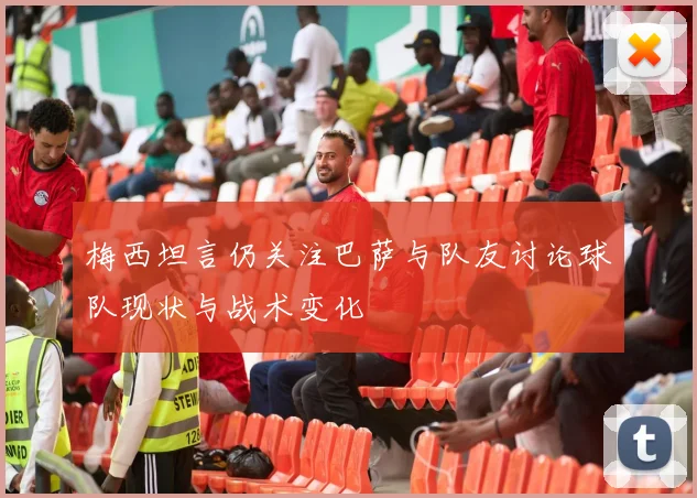 梅西坦言仍关注巴萨与队友讨论球队现状与战术变化