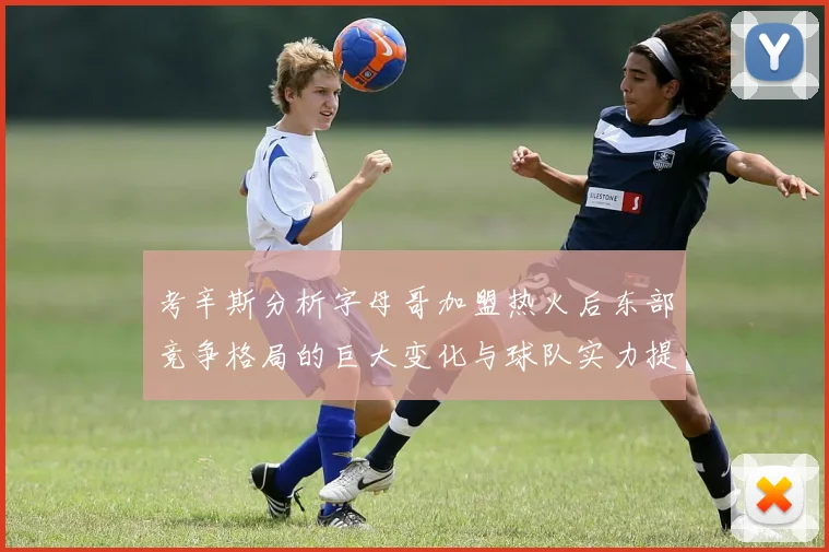 考辛斯分析字母哥加盟热火后东部竞争格局的巨大变化与球队实力提升