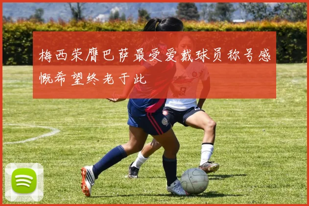 梅西荣膺巴萨最受爱戴球员称号感慨希望终老于此