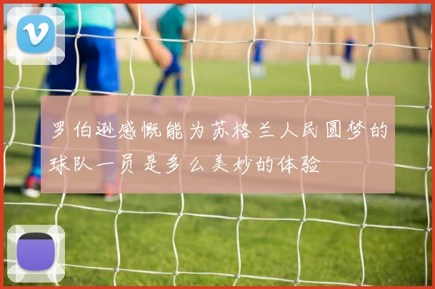 罗伯逊感慨能为苏格兰人民圆梦的球队一员是多么美妙的体验