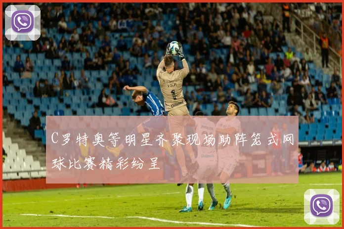 C罗特奥等明星齐聚现场助阵笼式网球比赛精彩纷呈