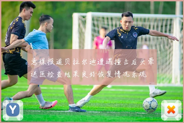 意媒报道贝拉尔迪遭遇撞击后头晕送医检查结果良好恢复情况乐观
