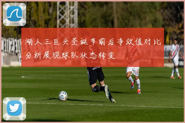 湖人三巨头圣诞节前后净效值对比分析展现球队状态转变