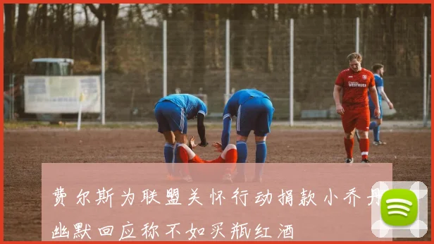 费尔斯为联盟关怀行动捐款小乔丹幽默回应称不如买瓶红酒
