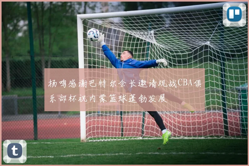 杨鸣感谢巴特尔会长邀请观战CBA俱乐部杯祝内蒙篮球蓬勃发展