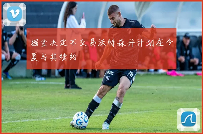 掘金决定不交易沃特森并计划在今夏与其续约
